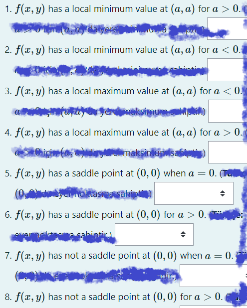 1. f(x, y) has a local minimum value at (a, a) for a > 0.
2. f(x, y) has a local minimum value at (a, a) for a < 0.
3. f(x, y) has a local maximum value at (a, a) for a < 0.
a
neksimumpti)
4. f(x, y) has a local maximum value at (a, a) for a > 0.
Naryurdimaksinulsabi)
5. f(x, y) has a saddle point at (0,0) when a = 0. (Ta
6. f(x, y) has a saddle point at (0,0) for a > 0. T*
sahintir)
7. f(x, y) has not a saddle point at (0,0) when a = 0.
8. f(x, y) has not a saddle point at (0,0) for a > 0.
