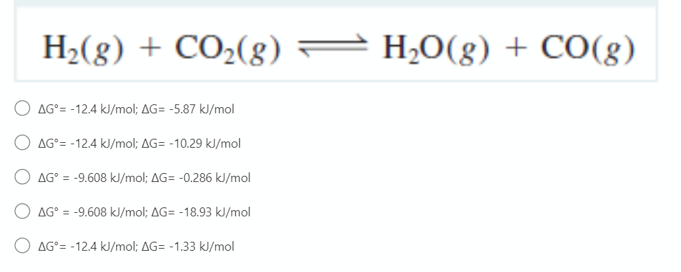 H2(8) + CO2(8)
H2O(g) + CO(g)
AG°= -12.4 kJ/mol; AG= -5.87 kJ/mol
AG°= -12.4 kJ/mol; AG= -10.29 kJ/mol
AG° = -9.608 kJ/mol; AG= -0.286 kJ/mol
AG° = -9.608 kJ/mol; AG= -18.93 kJ/mol
AG°= -12.4 kJ/mol; AG= -1.33 kJ/mol
