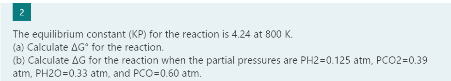 The equilibrium constant (KP) for the reaction is 4.24 at 800 K.
(a) Calculate AG° for the reaction.
(b) Calculate AG for the reaction when the partial pressures are PH2=0.125 atm, PCO2=0.39
atm, PH2O=0.33 atm, and PCO=0.60 atm.
2.
