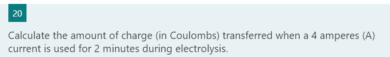 Calculate the amount of charge (in Coulombs) transferred when a 4 amperes (A)
current is used for 2 minutes during electrolysis.
20
