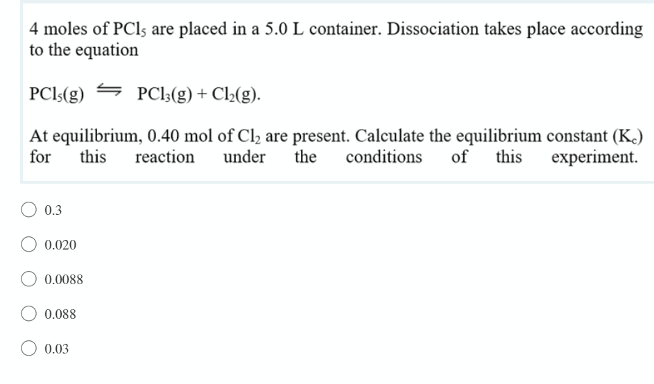 4 moles of PCls are placed in a 5.0 L container. Dissociation takes place according
to the equation
PCls(g)
PCl;(g) + Cl½(g).
At equilibrium, 0.40 mol of Cl, are present. Calculate the equilibrium constant (K.)
the
for
this
reaction
under
conditions
of
this
experiment.
0.3
0.020
0.0088
0.088
0.03
