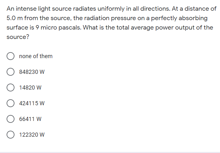 An intense light source radiates uniformly in all directions. At a distance of
5.0 m from the source, the radiation pressure on a perfectly absorbing
surface is 9 micro pascals. What is the total average power output of the
source?
none of them
848230 W
14820 W
424115 W
66411 W
122320 W
