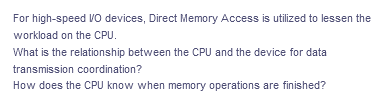 For high-speed VO devices, Direct Memory Access is utilized to lessen the
workload on the CPU.
What is the relationship between the CPU and the device for data
transmission coordination?
How does the CPU know when memory operations are finished?
