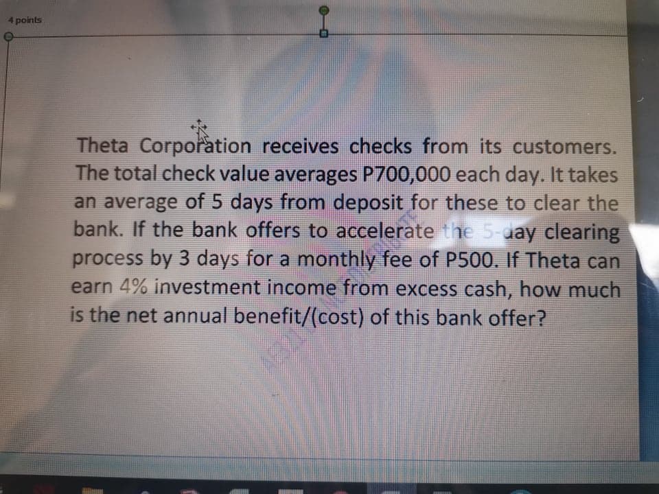 4 points
Theta Corporation receives checks from its customers.
The total check value averages P700,000 each day. It takes
an average of 5 days from deposit for these to clear the
bank. If the bank offers to accelerate the 5-day clearing
process by 3 days for a monthly fee of P500. If Theta can
earn 4% investment income from excess cash, how much
is the net annual benefit/(cost) of this bank offer?
AE3219
