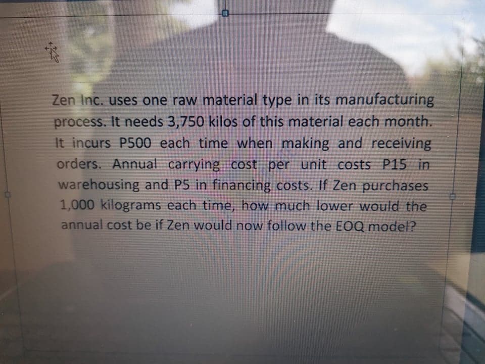 Zen Inc. uses one raw material type in its manufacturing
process. It needs 3,750 kilos of this material each month.
It incurs P500 each time when making and receiving
orders. Annual carrying cost per unit costs P15 in
warehousing and P5 in financing costs. If Zen purchases
1,000 kilograms each time, how much lower would the
annual cost be if Zen would now follow the EOQ model?
