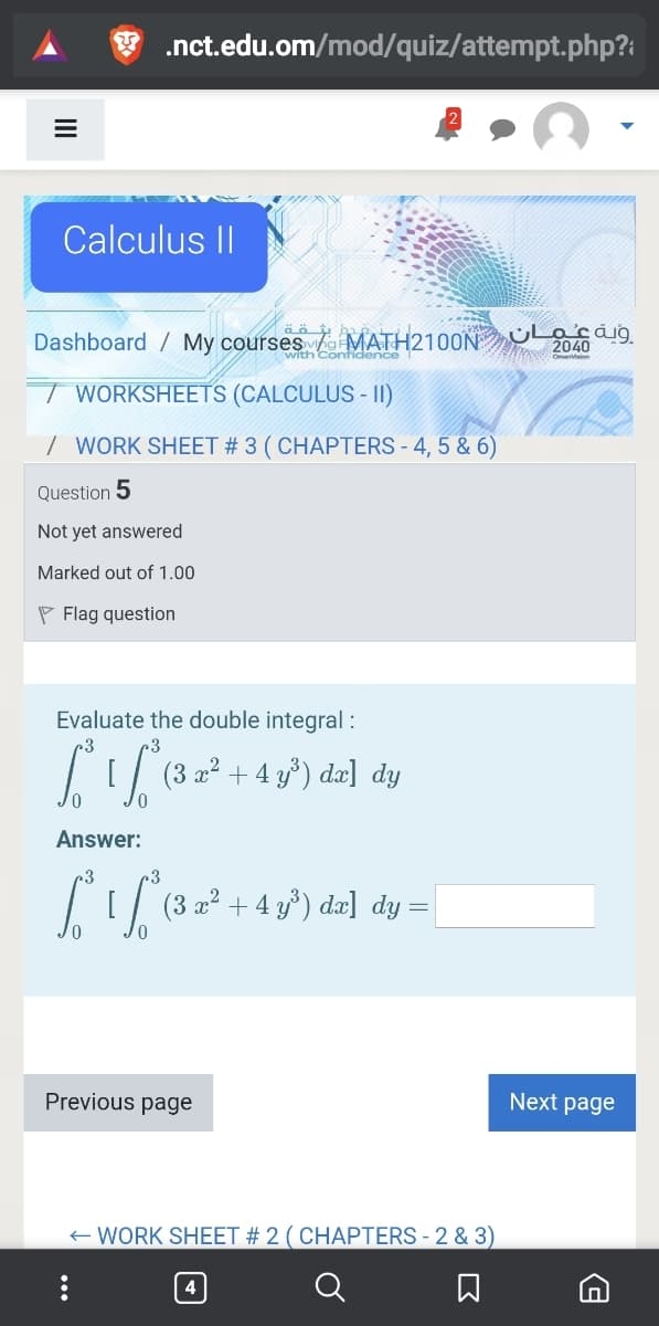 .nct.edu.om/mod/quiz/attempt.php?:
Calculus II
Dashboard / My courses MATH2100N O2040
with Contidence
T WORKSHEETS (CALCULUS - II)
| WORK SHEET # 3 ( CHAPTERS - 4, 5 & 6)
Question 5
Not yet answered
Marked out of 1.00
P Flag question
Evaluate the double integral :
r3
|[ (3 22 + 4 y³) dæ] dy
Answer:
I[/ (3 a² +4 y') dæ] dy =
Previous page
Next page
E WORK SHEET # 2 ( CHAPTERS - 2 & 3)
4
