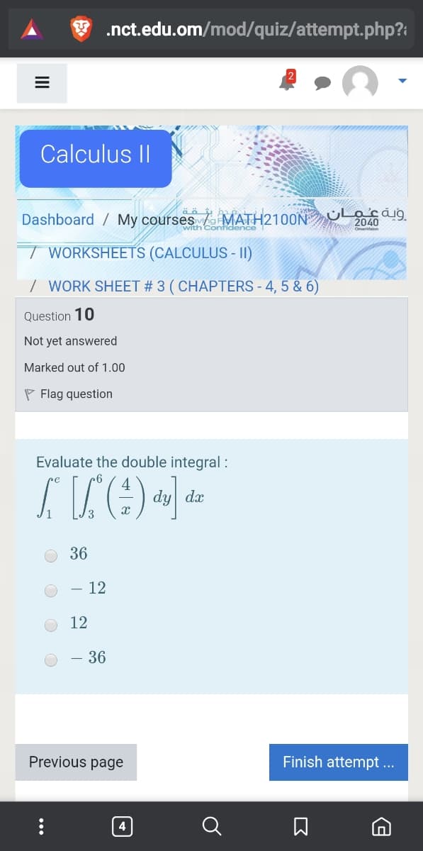 .nct.edu.om/mod/quiz/attempt.php?:
Calculus II
Dashboard / My courses MATH2100N Lsáig
2040
with Contidence
T WORKSHEETS (CALCULUS - II)
/ WORK SHEET # 3 ( CHAPTERS - 4, 5 & 6)
Question 10
Not yet answered
Marked out of 1.00
P Flag question
Evaluate the double integral :
dy dx
36
12
12
- 36
Previous page
Finish attempt ..
4

