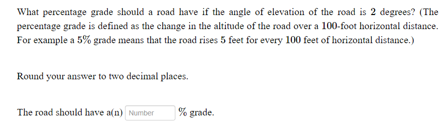 What percentage grade should a road have if the angle of elevation of the road is 2 degrees? (The
percentage grade is defined as the change in the altitude of the road over a 100-foot horizontal distance.
For example a 5% grade means that the road rises 5 feet for every 100 feet of horizontal distance.)
Round your answer to two decimal places.
The road should have a(n) Number
% grade.

