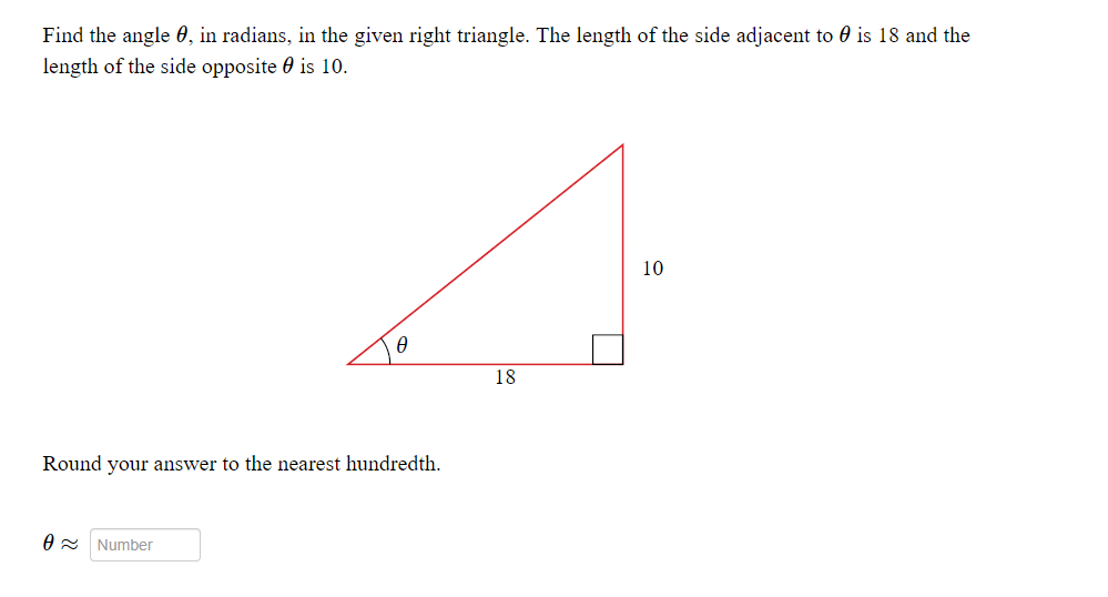 Find the angle 0, in radians, in the given right triangle. The length of the side adjacent to 0 is 18 and the
length of the side opposite 0 is 10.
10
18
Round your answer to the nearest hundredth.
O = Number

