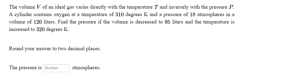The volume V of an ideal gas varies directly with the temperature T and inversely with the pressure P.
A cylinder contains oxygen at a temperature of 310 degrees K and a pressure of 18 atmospheres in a
volume of 120 liters. Find the pressure if the volume is decreased to 95 liters and the temperature is
increased to 320 degrees K.
Round your answer to two decimal places.
The pressure is Number
atmospheres.
