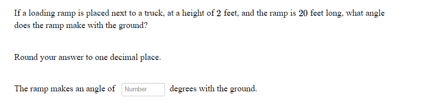 If a loading ramp is placed next to a truck, at a height of 2 feet, and the ramp is 20 feet long, what angle
does the ramp make with the ground?
Round your answer to one decimal place.
The ramp makes an angle of Number
degrees with the ground.
