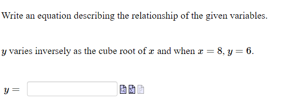 Write an equation describing the relationship of the given variables.
y varies inversely as the cube root of x and when a = 8, y = 6.
y =
