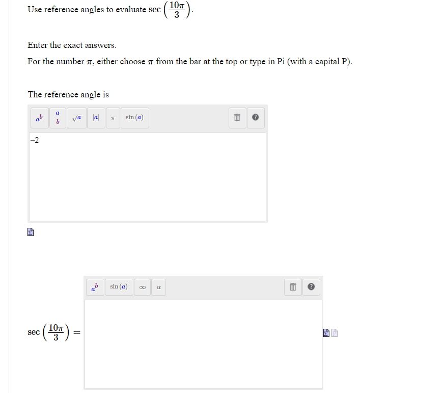 Use reference angles to evaluate sec
(10T).
3
Enter the exact answers.
For the number 7, either choose 7 from the bar at the top or type in Pi (with a capital P).
The reference angle is
a
ab
va la
sin (a)
ab
sin (a)
107
3
sec
=
