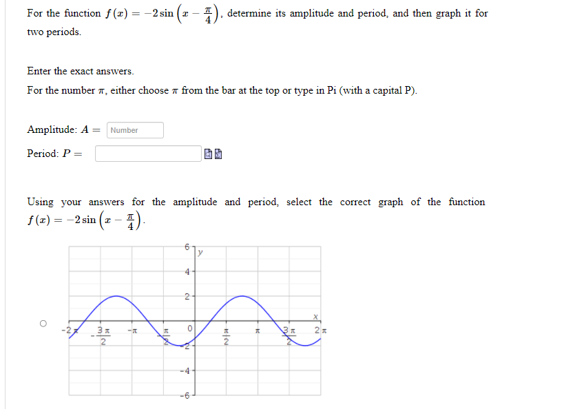 For the function f(x) = -2 sin (a –
determine its amplitude and period, and then graph it for
two periods.
Enter the exact answers.
For the number 7, either choose a from the bar at the top or type in Pi (with a capital P).
Amplitude: A = Number
Period: P =
Using your answers for the amplitude and period, select the correct graph of the function
f (x) = -2 sin (a - 4)
6
y
4
3 A
2
-6
4.
