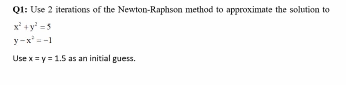 Q1: Use 2 iterations of the Newton-Raphson method to approximate the solution to
x' +y' = 5
y – x' = -1
Use x = y = 1.5 as an initial guess.
