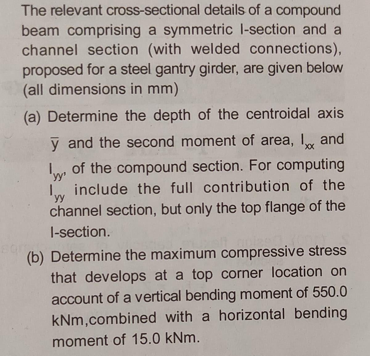 The relevant cross-sectional details of a compound
beam comprising a symmetric l-section and a
channel section (with welded connections),
proposed for a steel gantry girder, are given below
(all dimensions in mm)
(a) Determine the depth of the centroidal axis
y and the second moment of area, I and
I, of the compound section. For computing
include the full contribution of the
yy
channel section, but only the top flange of the
I-section.
(b) Determine the maximum compressive stress
that develops at a top corner location on
account of a vertical bending moment of 550.0
kNm,combined with a horizontal bending
moment of 15.0 kNm.
