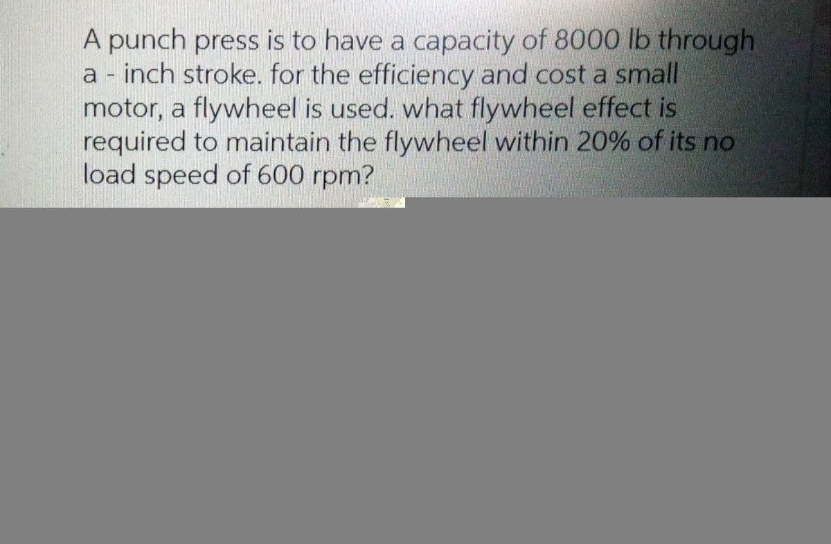 A punch press is to have a capacity of 8000 lb through
a - inch stroke. for the efficiency and cost a small
motor, a flywheel is used. what flywheel effect is
required to maintain the flywheel within 20% of its no
load speed of 600 rpm?
