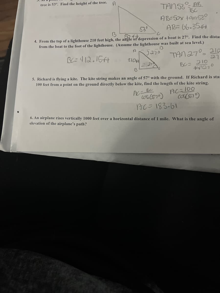 tree is 53°. Find the height of the tree.
A
TAN 53 AB
BC
AB=50x tan 530
AB=66-35+
B
52++
4. From the top of a lighthouse 210 feet high, the angle of depression of a boat is 27°. Find the distan
from the boat to the foot of the lighthouse. (Assume the lighthouse was built at sea level.)
D
A 5270
BC=412.15f4
TAN 27° 210
27
2104
13
5. Richard is flying a kite. The kite string makes an angle of 57° with the ground. If Richard is star
100 feet from a point on the ground directly below the kite, find the length of the kite string.
AC=100
(08(575)
AC=
вс
ws (570)
AC=183.61
BC= 210
797270
6. An airplane rises vertically 1000 feet over a horizontal distance of 1 mile. What is the angle of
elevation of the airplane's path?
