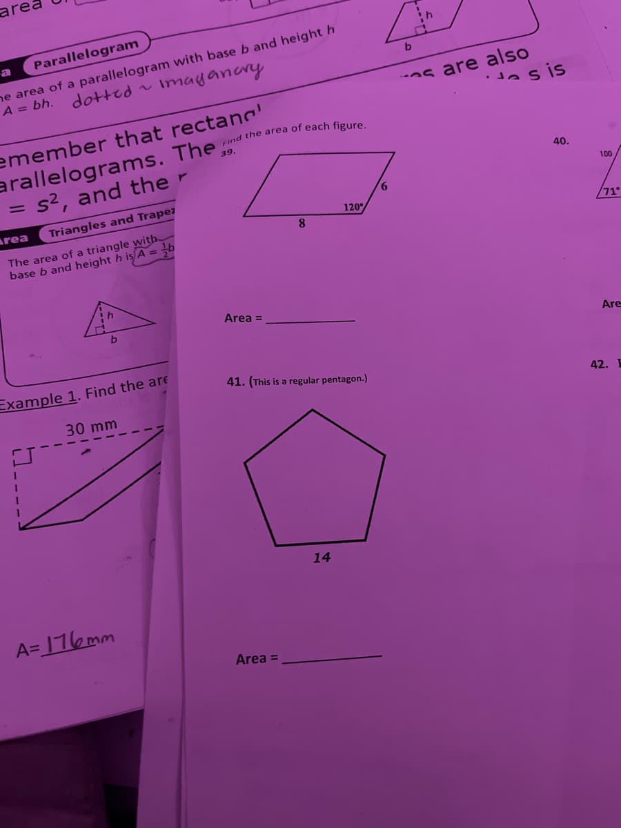 area
a
Parallelogram
he area of a parallelogram with base b and height h
A = bh. dotted ~
Imaganary
Find the area of each figure.
emember that rectang
arallelograms. The
= s², and the
Area
Triangles and Trapez
The area of a triangle with
base b and height h is A = b
39.
8
120°
h
b
Example 1. Find the are
30 mm
Area =
b
h
b
s are also
sis
40.
41. (This is a regular pentagon.)
42.
A=176mm
Area =
14
100
/71°
Are