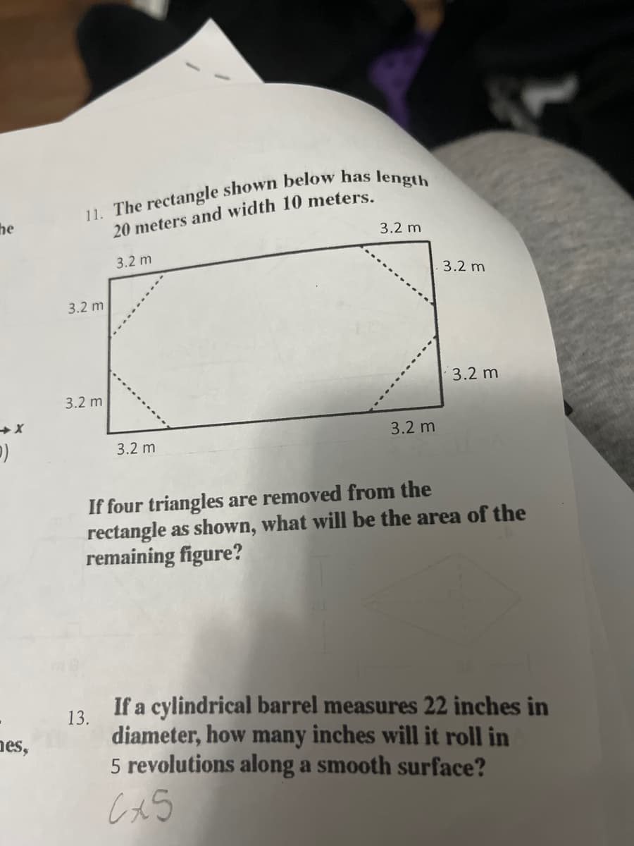 he
)
11. The rectangle shown below has length
3.2 m
20 meters and width 10 meters.
3.2 m
3.2 m
3.2 m
3.2 m
3.2 m
3.2 m
3.2 m
If four triangles are removed from the
rectangle as shown, what will be the area of the
remaining figure?
es,
13.
If a cylindrical barrel measures 22 inches in
diameter, how many inches will it roll in
5 revolutions along a smooth surface?
C+5