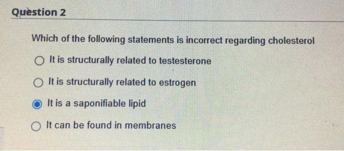 Question 2
Which of the following statements is incorrect regarding cholesterol
OIt is structurally related to testesterone
O It is structurally related to estrogen
It is a saponifiable lipid
O It can be found in membranes