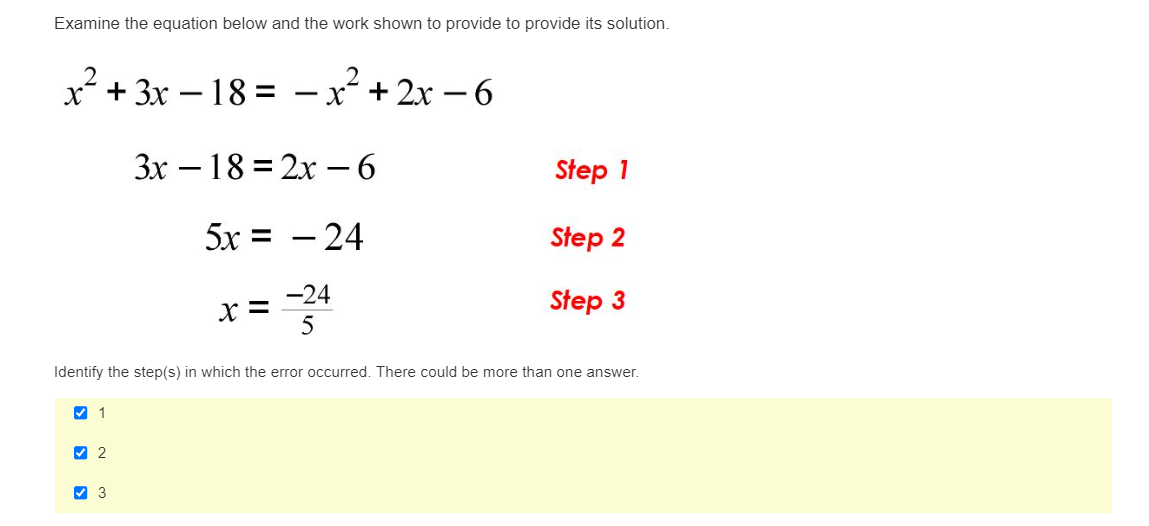 Examine the equation below and the work shown to provide to provide its solution.
x² + 3x - 18 = -x²+2x −6
✔ 1
Identify the step(s) in which the error occurred. There could be more than one answer.
✔2
>
3x18 = 2x − 6
5x = – 24
x = -24
5
3
Step 1
Step 2
Step 3