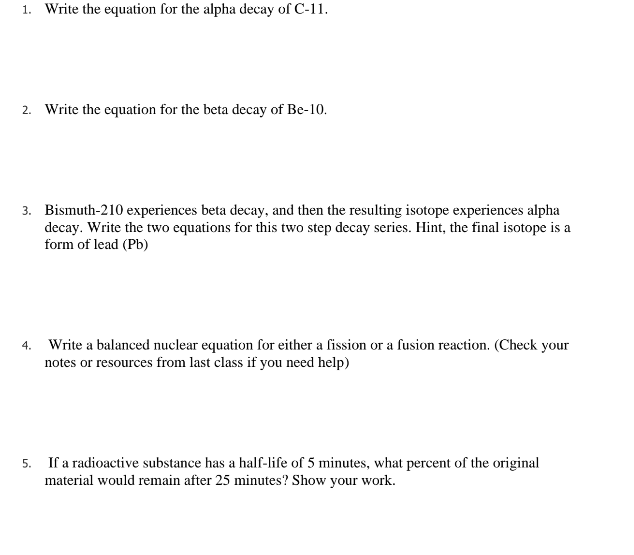 1. Write the equation for the alpha decay of C-11.
2. Write the equation for the beta decay of Be-10.
3. Bismuth-210 experiences beta decay, and then the resulting isotope experiences alpha
decay. Write the two equations for this two step decay series. Hint, the final isotope is a
form of lead (Pb)
4.
Write a balanced nuclear equation for either a fission or a fusion reaction. (Check your
notes or resources from last class if you need help)
5.
If a radioactive substance has a half-life of 5 minutes, what percent of the original
material would remain after 25 minutes? Show your work.