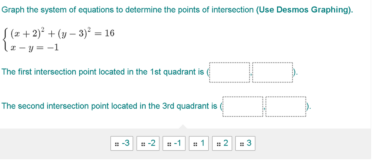 Graph the system of equations to determine the points of intersection (Use Desmos Graphing).
S (x + 2)² + (y - 3)²
- 3)² = 16
X y = −1
The first intersection point located in the 1st quadrant is
The second intersection point located in the 3rd quadrant is
:: -3 : -2 : -1
=
: 2
I
:: 3
I