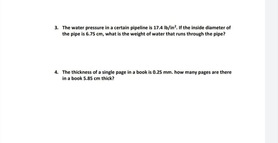 3. The water pressure in a certain pipeline is 17.4 Ib/in?. If the inside diameter of
the pipe is 6.75 cm, what is the weight of water that runs through the pipe?
4. The thickness of a single page in a book is 0.25 mm. how many pages are there
in a book 5.85 cm thick?

