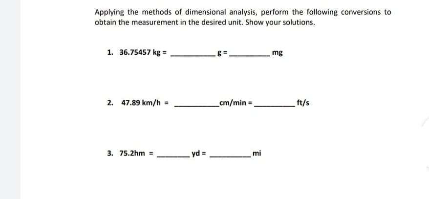 Applying the methods of dimensional analysis, perform the following conversions to
obtain the measurement in the desired unit. Show your solutions.
1. 36.75457 kg =
mg
2. 47.89 km/h =
cm/min =
ft/s
3. 75.2hm =
yd =
mi

