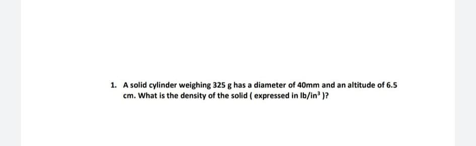 1. A solid cylinder weighing 325 g has a diameter of 40mm and an altitude of 6.5
cm. What is the density of the solid ( expressed in Ib/in' )?
