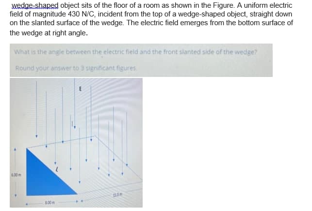 wedge-shaped object sits of the floor of a room as shown in the Figure. A uniform electric
field of magnitude 430 N/C, incident from the top of a wedge-shaped object, straight down
on the slanted surface of the wedge. The electric field emerges from the bottom surface of
the wedge at right angle.
What is the angle between the electric field and the front slanted side of the wedge?
Round your answer to 3 significant figures.
6.00 m
150m
L00m

