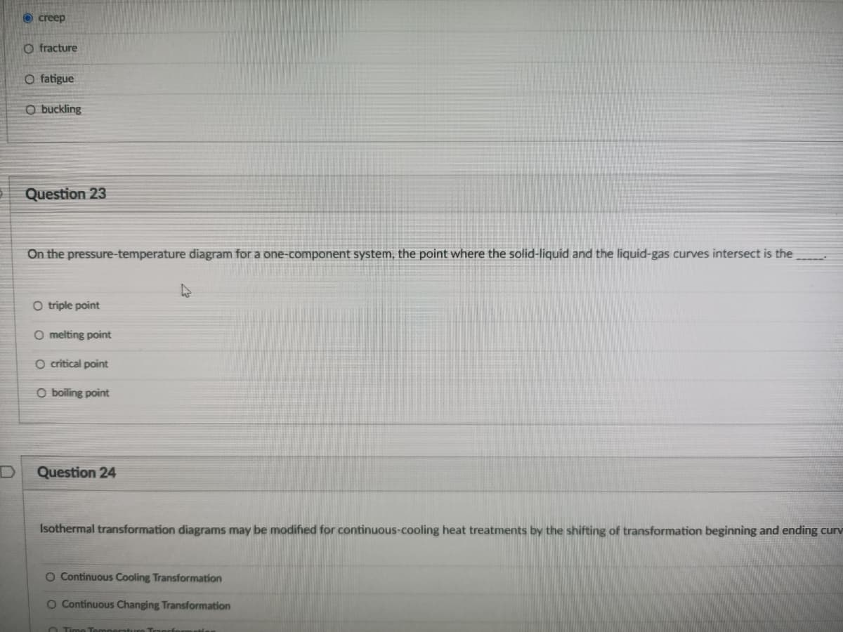 O creep
O fracture
O fatigue
O buckling
Question 23
On the pressure-temperature diagram for a one-component system, the point where the solid-liquid and the liquid-gas curves intersect is the
O triple point
O melting point
O critical point
O boiling point
Question 24
Isothermal transformation diagrams may be modified for continuous-cooling heat treatments by the shifting of transformation beginning and ending curv
O Continuous Cooling Transformation
O Continuous Changing Transformation
O Time Temper
