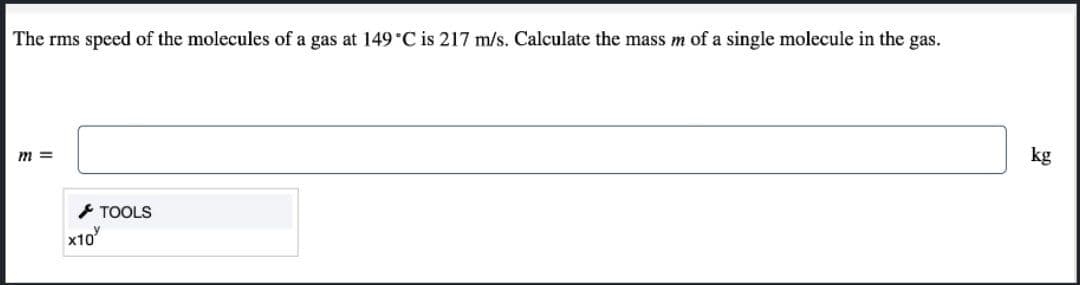The rms speed of the molecules of a gas at 149 °C is 217 m/s. Calculate the mass m of a single molecule in the gas.
m =
kg
- TOOLS
x10
