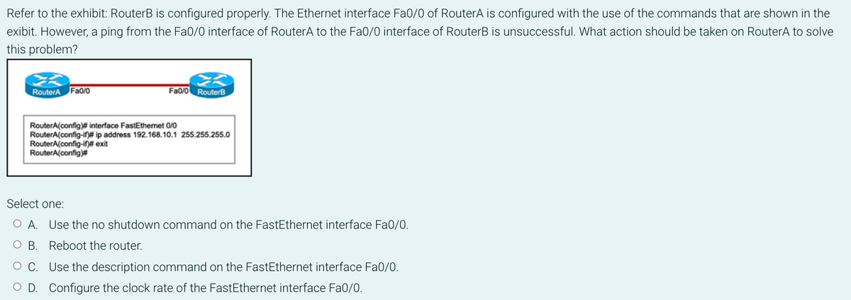 Refer to the exhibit: RouterB is configured properly. The Ethernet interface Fa0/0 of RouterA is configured with the use of the commands that are shown in the
exibit. However, a ping from the Fa0/0 interface of RouterA to the Fa0/0 interface of RouterB is unsuccessful. What action should be taken on RouterA to solve
this problem?
2
RouterA Fa0/0
Fa0/0 RouterB
RouterA(config)# interface FastEthernet 0/0
RouterA(config-if)# ip address 192.168.10.1 255.255.255.0
RouterA(config-if)# exit
RouterA(config)#
Select one:
OA. Use the no shutdown command on the FastEthernet interface Fa0/0.
B. Reboot the router.
C.
Use the description command on the FastEthernet interface Fa0/0.
D. Configure the clock rate of the FastEthernet interface Fa0/0.
