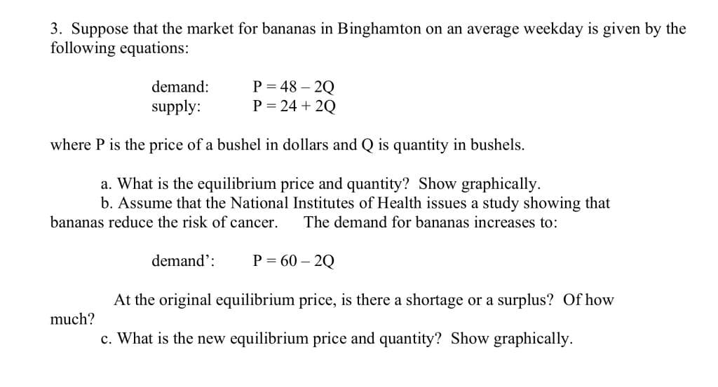 3. Suppose that the market for bananas in Binghamton on an average weekday is given by the
following equations:
P = 48 – 2Q
P = 24 + 2Q
demand:
supply:
where P is the price of a bushel in dollars and Q is quantity in bushels.
a. What is the equilibrium price and quantity? Show graphically.
b. Assume that the National Institutes of Health issues a study showing that
bananas reduce the risk of cancer.
The demand for bananas increases to:
demand':
P = 60 – 2Q
At the original equilibrium price, is there a shortage or a surplus? Of how
much?
c. What is the new equilibrium price and quantity? Show graphically.
