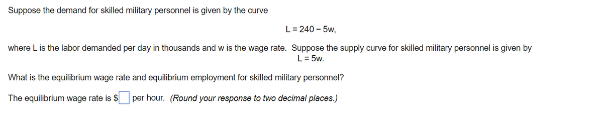 Suppose the demand for skilled military personnel is given by the curve
L= 240 – 5w,
where L is the labor demanded per day in thousands and w is the wage rate. Suppose the supply curve for skilled military personnel is given by
L= 5w.
What is the equilibrium wage rate and equilibrium employment for skilled military personnel?
The equilibrium wage rate is $ per hour. (Round your response to two decimal places.)
