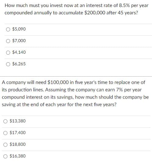 How much must you invest now at an interest rate of 8.5% per year
compounded annually to accumulate $200,000 after 45 years?
$5,090
$7,000
$4,140
$6,265
A company will need $100,000 in five year's time to replace one of
its production lines. Assuming the company can earn 7% per year
compound interest on its savings, how much should the company be
saving at the end of each year for the next five years?
O $13,380
O $17,400
O $18,800
$16,380
