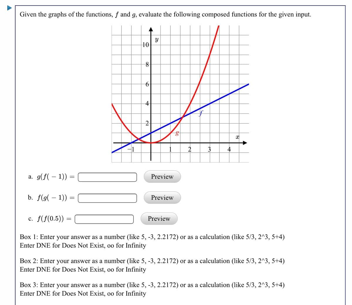 Given the graphs of the functions, f and g, evaluate the following composed functions for the given input.
10
4-
4
a. g(f( – 1)) =
Preview
b. f(g( – 1)) =
Preview
c. f(f(0.5)) =
Preview
Box 1: Enter your answer as a number (like 5, -3, 2.2172) or as a calculation (like 5/3, 2^3, 5+4)
Enter DNE for Does Not Exist, oo for Infinity
Box 2: Enter your answer as a number (like 5, -3, 2.2172) or as a calculation (like 5/3, 2^3, 5+4)
Enter DNE for Does Not Exist, oo for Infinity
Box 3: Enter your answer as a number (like 5, -3, 2.2172) or as a calculation (like 5/3, 2^3, 5+4)
Enter DNE for Does Not Exist, oo for Infinity
నా
