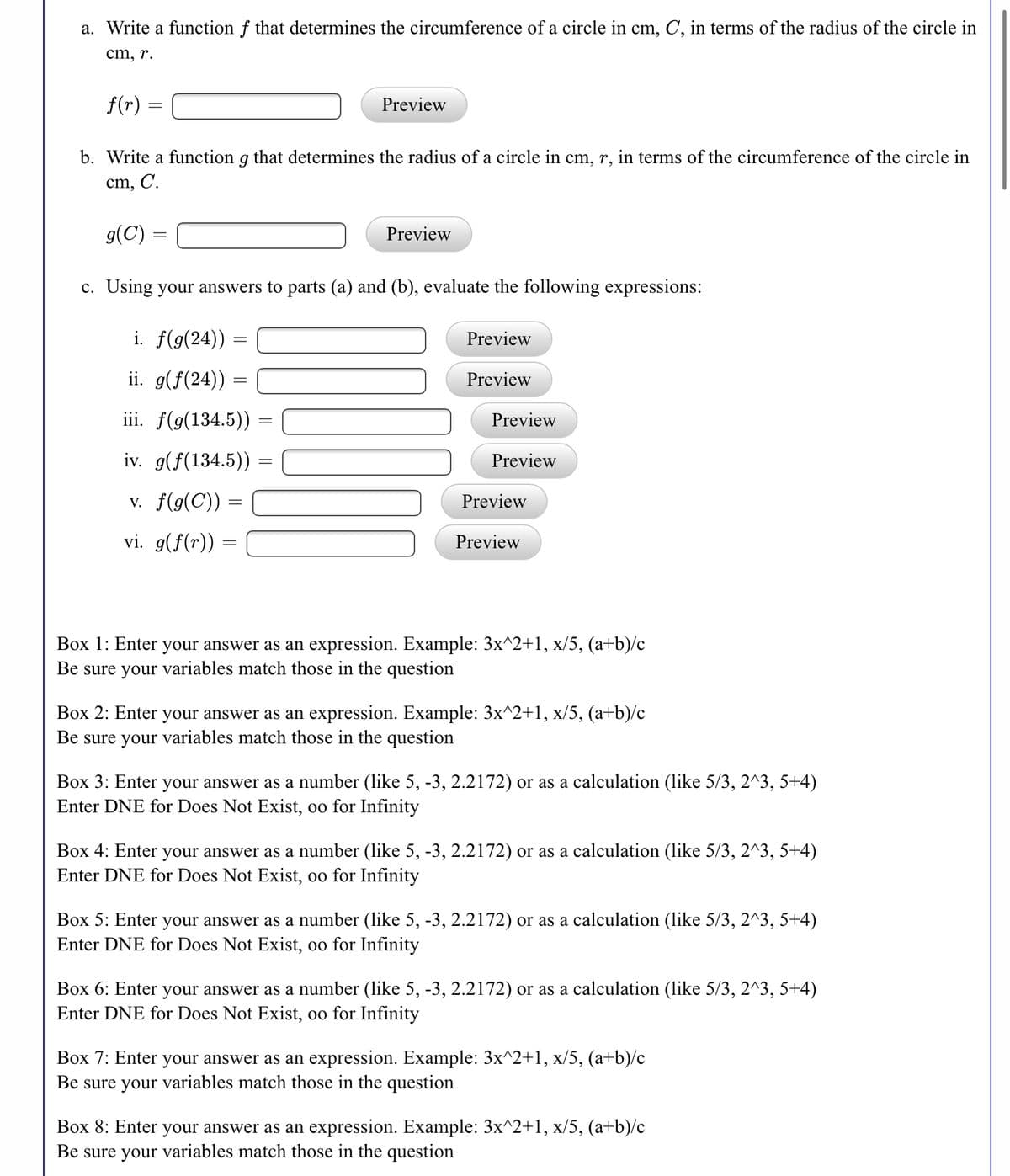 a. Write a function f that determines the circumference of a circle in cm, C, in terms of the radius of the circle in
cm, r.
f(r) =
Preview
b. Write a function g that determines the radius of a circle in cm, r, in terms of the circumference of the circle in
cm, C.
g(C) =
Preview
c. Using your answers to parts (a) and (b), evaluate the following expressions:
i. f(g(24)) =
Preview
ii. g(f(24)) =
Preview
iii. f(g(134.5)) =
Preview
iv. g(f(134.5))
Preview
v. f(g(C)) =
Preview
vi. g(f(r))
Preview
Box 1: Enter your answer as an expression. Example: 3x^2+1, x/5, (a+b)/c
Be sure your variables match those in the question
Box 2: Enter your answer as an expression. Example: 3x^2+1, x/5, (a+b)/c
Be sure your variables match those in the question
Box 3: Enter your answer as a number (like 5, -3, 2.2172) or as a calculation (like 5/3, 2^3, 5+4)
Enter DNE for Does Not Exist, oo for Infinity
Box 4: Enter your answer as a number (like 5, -3, 2.2172) or as a calculation (like 5/3, 2^3, 5+4)
Enter DNE for Does Not Exist, oo for Infinity
Box 5: Enter your answer as a number (like 5, -3, 2.2172) or as a calculation (like 5/3, 2^3, 5+4)
Enter DNE for Does Not Exist, oo for Infinity
Box 6: Enter your answer as a number (like 5, -3, 2.2172) or as a calculation (like 5/3, 2^3, 5+4)
Enter DNE for Does Not Exist, oo for Infinity
Box 7: Enter your answer as an expression. Example: 3x^2+1, x/5, (a+b)/c
Be sure your variables match those in the question
Box 8: Enter your answer as an expression. Example: 3x^2+1, x/5, (a+b)/c
Be sure your variables match those in the question
