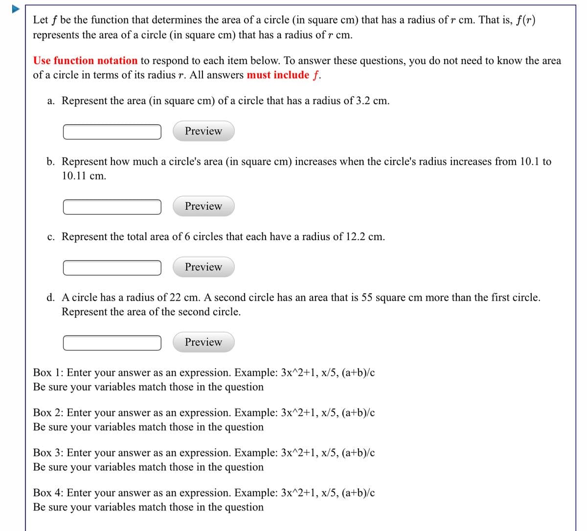 Let f be the function that determines the area of a circle (in square cm) that has a radius of r cm. That is, f(r)
represents the area of a circle (in square cm) that has a radius of r cm.
Use function notation to respond to each item below. To answer these questions, you do not need to know the area
of a circle in terms of its radius r. All answers must include f.
a. Represent the area (in square cm) of a circle that has a radius of 3.2 cm.
Preview
b. Represent how much a circle's area (in square cm) increases when the circle's radius increases from 10.1 to
10.11 cm.
Preview
c. Represent the total area of 6 circles that each have a radius of 12.2 cm.
Preview
d. A circle has a radius of 22 cm. A second circle has an area that is 55 square cm more than the first circle.
Represent the area of the second circle.
Preview
Box 1: Enter your answer as an expression. Example: 3x^2+1, x/5, (a+b)/c
Be sure your variables match those in the question
Box 2: Enter your answer as an expression. Example: 3x^2+1, x/5, (a+b)/c
Be sure your variables match those in the question
Box 3: Enter your answer as an expression. Example: 3x^2+1, x/5, (a+b)/c
Be sure your variables match those in the question
Box 4: Enter your answer as an expression. Example: 3x^2+1, x/5, (a+b)/c
Be sure your variables match those in the question
