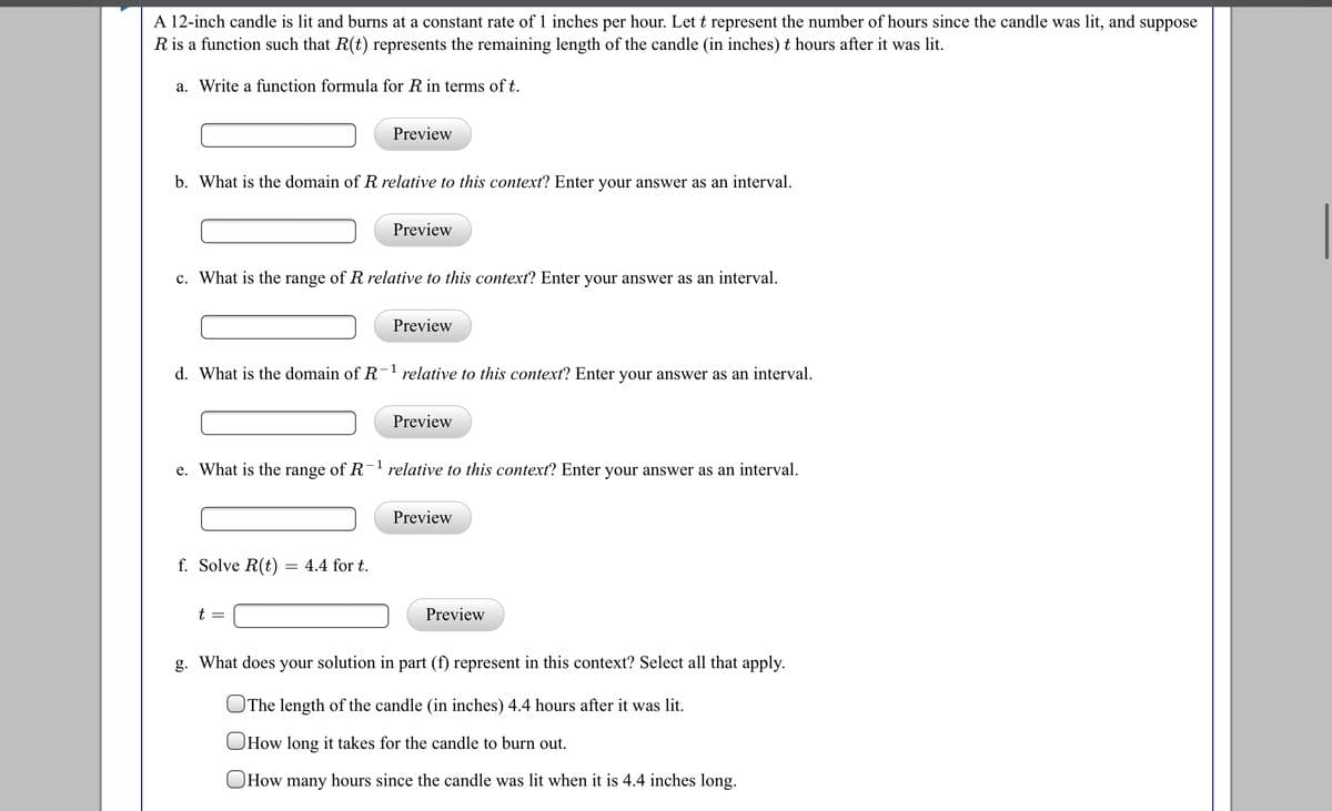 A 12-inch candle is lit and burns at a constant rate of 1 inches per hour. Let t represent the number of hours since the candle was lit, and suppose
R is a function such that R(t) represents the remaining length of the candle (in inches) t hours after it was lit.
a. Write a function formula for R in terms of t.
Preview
b. What is the domain of R relative to this context? Enter your answer as an interval.
Preview
c. What is the range of R relative to this context? Enter your answer as an interval.
Preview
d. What is the domain of R-1 relative to this context? Enter your answer as an interval.
Preview
1
e. What is the range of R relative to this context? Enter your answer as an interval.
Preview
f. Solve R(t) = 4.4 for t.
t =
Preview
g. What does your solution in part (f) represent in this context? Select all that apply.
OThe length of the candle (in inches) 4.4 hours after it was lit.
OHow long it takes for the candle to burn out.
OHOW many hours since the candle was lit when it is 4.4 inches long.
