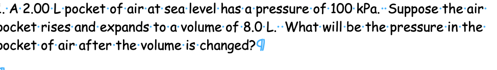 .A 2.00-L pocket of air at sea·level·has a pressure of 100 kPa. Suppose the air
pocket rises and expands to a volume of 8.0-L. What will-be the pressure in the
pocket of air after the volume: is changed?
