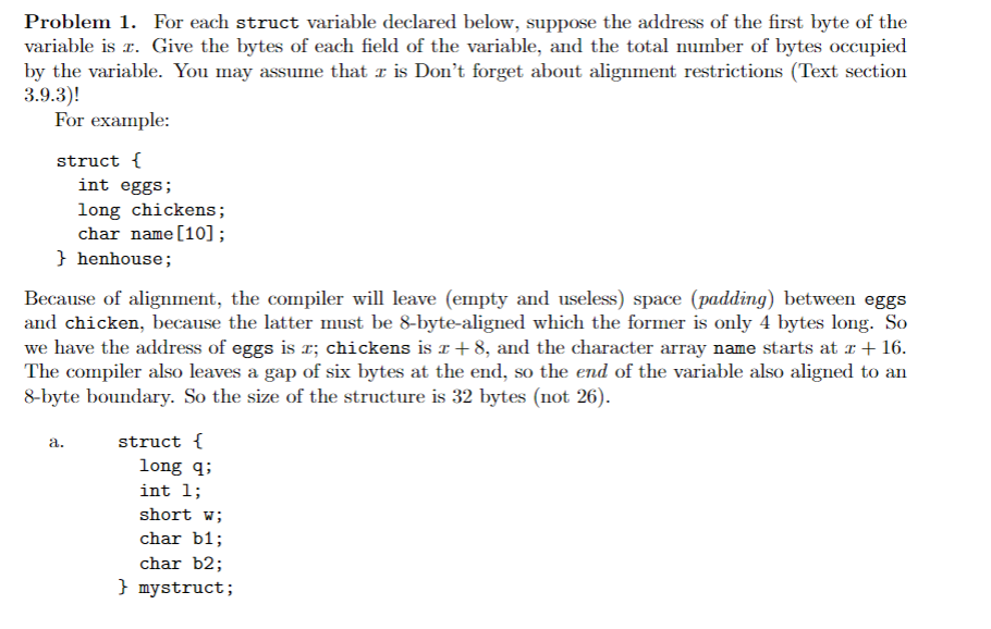 Problem 1. For each struct variable declared below, suppose the address of the first byte of the
variable is r. Give the bytes of each field of the variable, and the total number of bytes occupied
by the variable. You may assume that z is Don't forget about alignment restrictions (Text section
3.9.3)!
For example:
struct {
int eggs;
long chickens;
char name [10];
} henhouse;
Because of alignment, the compiler will leave (empty and useless) space (padding) between eggs
and chicken, because the latter must be 8-byte-aligned which the former is only 4 bytes long. So
we have the address of eggs is r; chickens is £ +8, and the character array name starts at x + 16.
The compiler also leaves a gap of six bytes at the end, so the end of the variable also aligned to an
8-byte boundary. So the size of the structure is 32 bytes (not 26).
a.
struct {
long q;
int 1;
short w;
char b1;
char b2;
} mystruct;