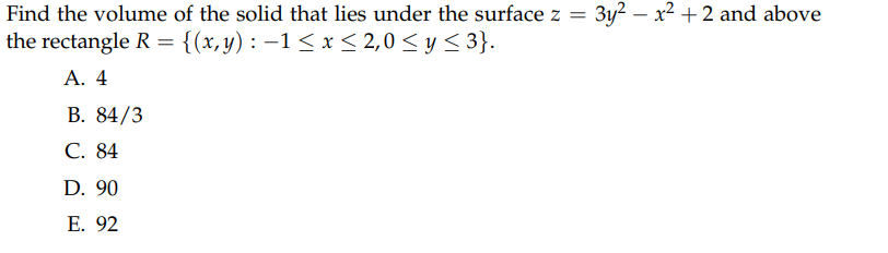 Find the volume of the solid that lies under the surface z =
the rectangle R = {(x,y) : −1≤ x ≤ 2,0 ≤ y ≤3}.
A. 4
B. 84/3
C. 84
D. 90
E. 92
3y²x²+2 and above