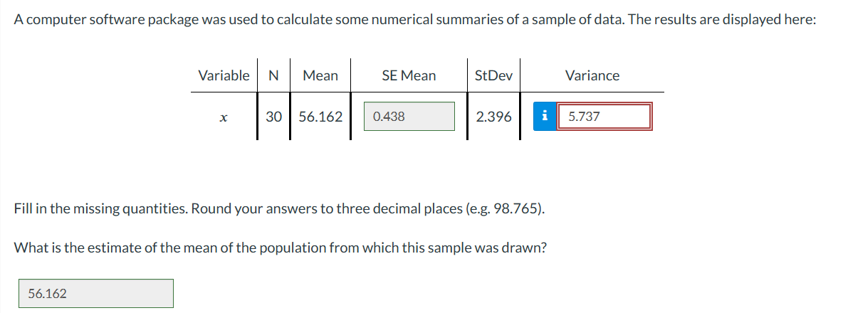A computer software package was used to calculate some numerical summaries of a sample of data. The results are displayed here:
Variable N Mean
X
56.162
30 56.162
SE Mean
0.438
StDev
2.396
Fill in the missing quantities. Round your answers to three decimal places (e.g. 98.765).
i 5.737
What is the estimate of the mean of the population from which this sample was drawn?
Variance