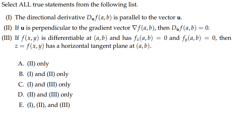 Select ALL true statements from the following list.
(I) The directional derivative Duf(a, b) is parallel to the vector u.
(II) If u is perpendicular to the gradient vector Vƒ(a, b), then Duf(a, b) = 0.
(III) If f(x, y) is differentiable at (a,b) and has fx(a,b) = 0 and fy (a, b)
= 0, then
z = f(x, y) has a horizontal tangent plane at (a, b).
A. (II) only
B. (I) and (II) only
C. (I) and (III) only
D. (II) and (III) only
E. (I), (II), and (III)