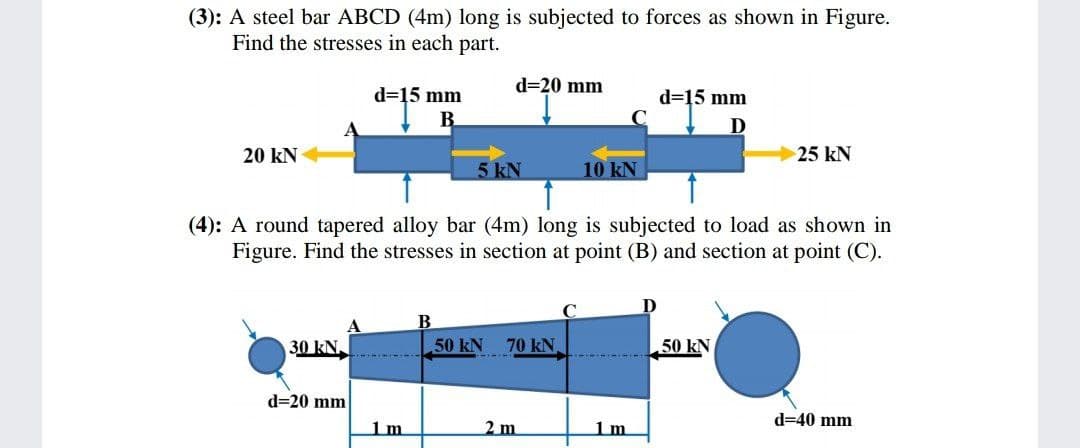 (3): A steel bar ABCD (4m) long is subjected to forces as shown in Figure.
Find the stresses in each part.
d=20 mm
d=15 mm
d=15 mm
В
D
20 kN
25 kN
5 kN
10 kN
(4): A round tapered alloy bar (4m) long is subjected to load as shown in
Figure. Find the stresses in section at point (B) and section at point (C).
D
B
30 kN.
50 kN 70 kN
50 kN
d=20 mm
d=40 mm
1m
2 m
1m
