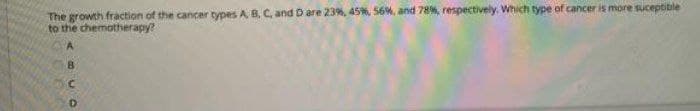 The growth fraction of the cancer types A 8, C, and D are 23%, 45%, 56%, and 78%, respectively. Which type of cancer is more suceptible
to the chemotherapy?
