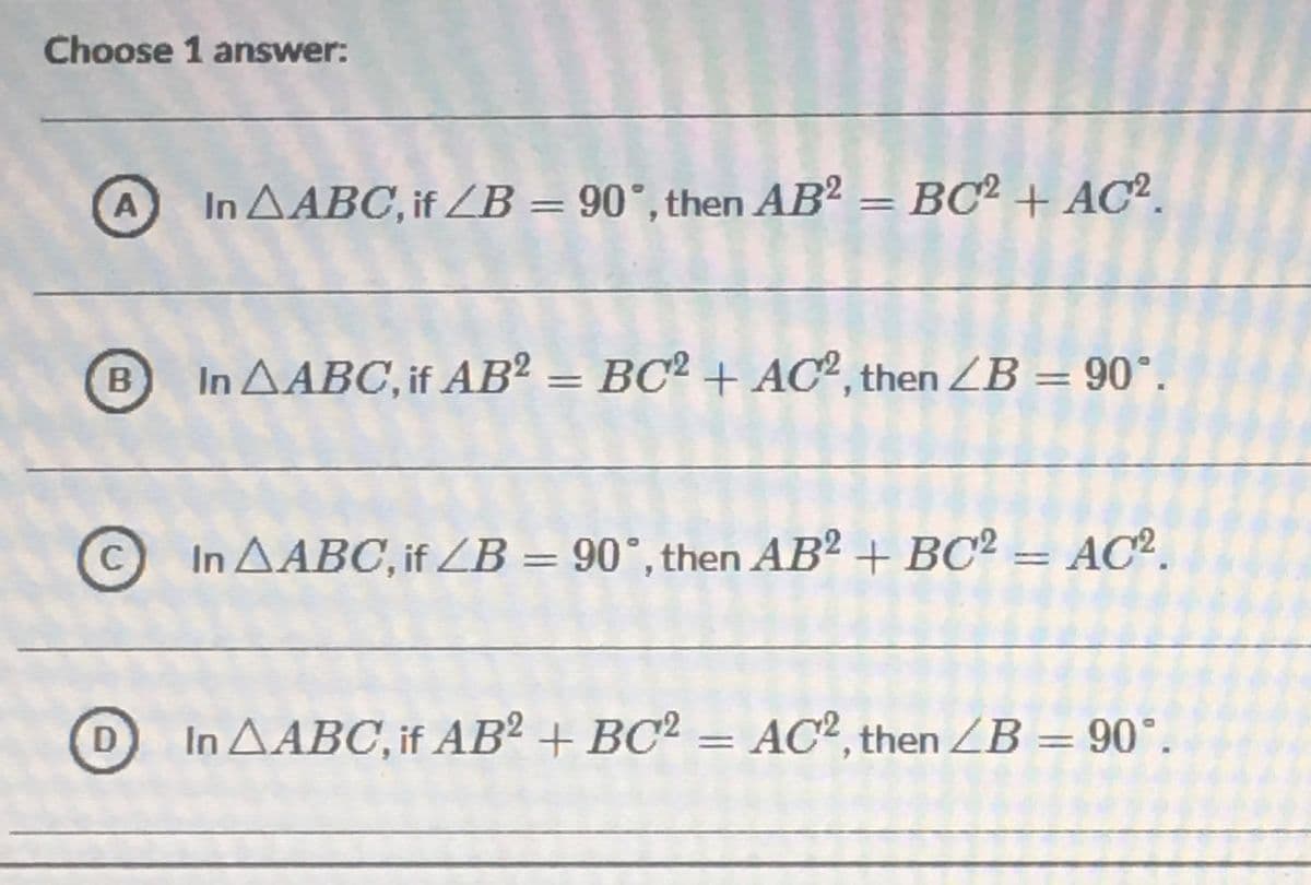 Choose 1 answer:
A
In A ABC, if ZB = 90°, then AB² = BC² + AC².
B
In AABC, if AB² = BC² + AC2, then ZB = 90°.
CIn AABC, if ZB = 90°, then AB2 + BC² = AC2.
In AABC, if AB² + BC² = AC², then ZB = 90°.
